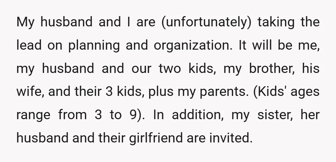 My husband and I are (unfortunately) taking the lead on planning and organization. It will be me, my husband and our two kids, my brother, his wife, and their 3...