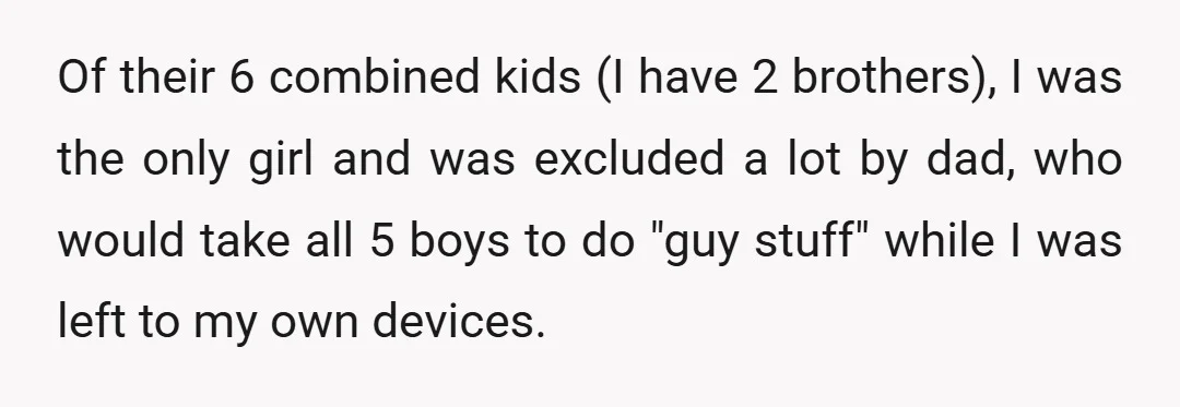 Of their 6 combined kids (I have 2 brothers), I was the only girl and was excluded a lot by dad, who would take all 5 boys to do "guy...