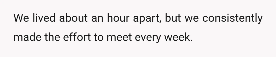 We lived about an hour apart, but we consistently made the effort to meet every week.