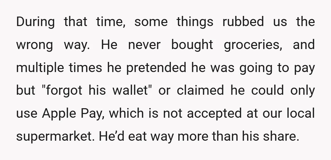 During that time, some things rubbed us the wrong way. He never bought groceries, and multiple times he pretended he was going to pay but "forgot his wallet" or claimed...