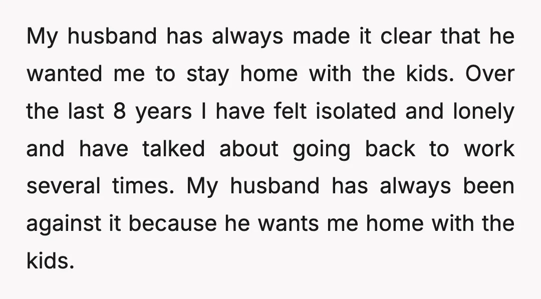 My husband has always made it clear that he wanted me to stay home with the kids. Over the last 8 years I have felt isolated and lonely and have...