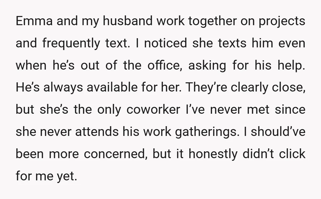 Emma and my husband work together on projects and frequently text. I noticed she texts him even when he’s out of the office, asking for his help. He’s always available...