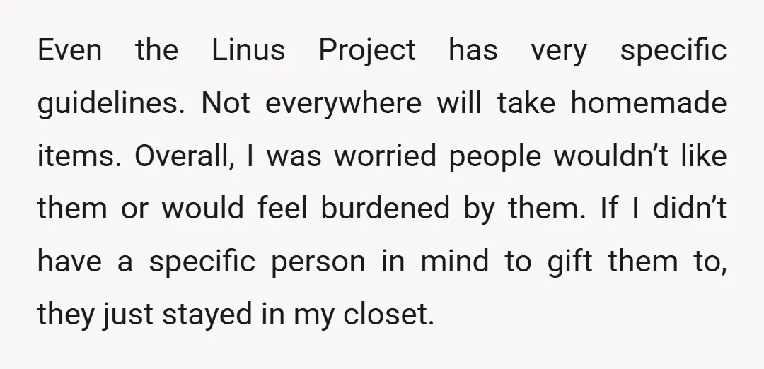 Even the Linus Project has very specific guidelines. Not everywhere will take homemade items. Overall, I was worried people wouldn’t like them or would feel burdened by them. If I...