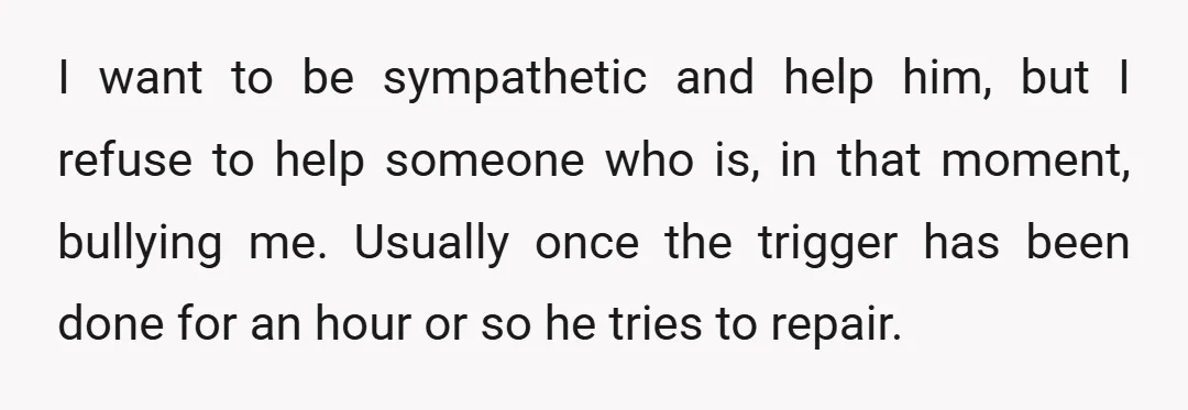 I want to be sympathetic and help him, but I refuse to help someone who is, in that moment, bullying me. Usually once the trigger has been done for an...