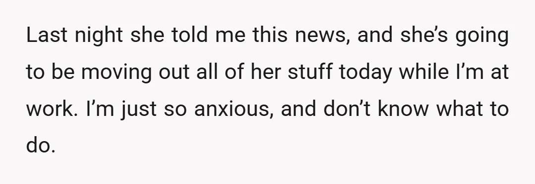 Last night she told me this news, and she’s going to be moving out all of her stuff today while I’m at work. I’m just so anxious, and don’t know...