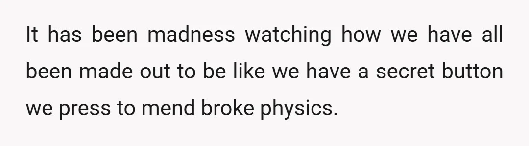 It has been madness watching how we have all been made out to be like we have a secret button we press to mend broke physics.