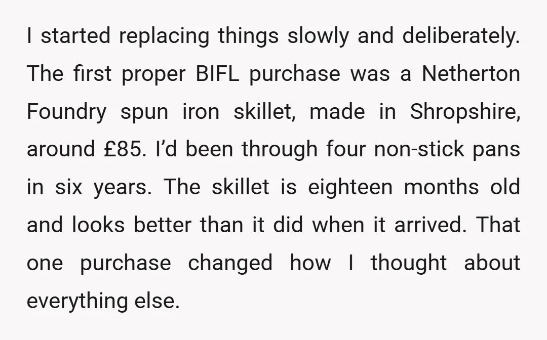 I started replacing things slowly and deliberately. The first proper BIFL purchase was a Netherton Foundry spun iron skillet, made in Shropshire, around £85. I’d been through four non-stick pans...