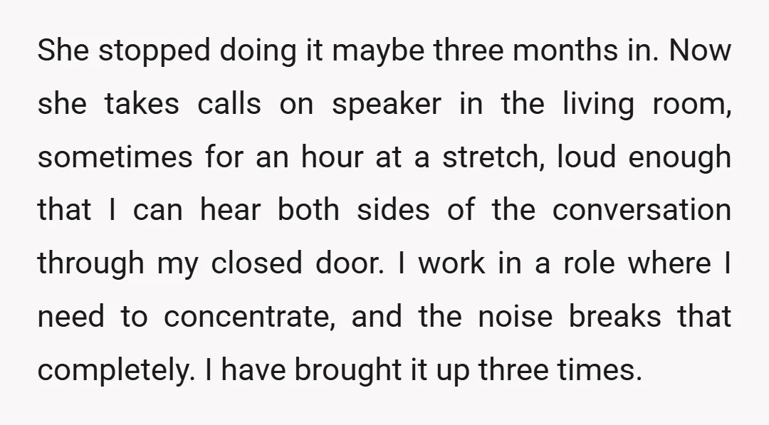 She stopped doing it maybe three months in. Now she takes calls on speaker in the living room, sometimes for an hour at a stretch, loud enough that I can...