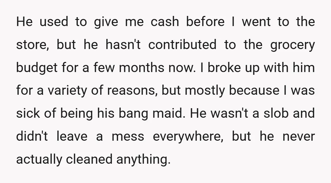 He used to give me cash before I went to the store, but he hasn't contributed to the grocery budget for a few months now. I broke up with him...