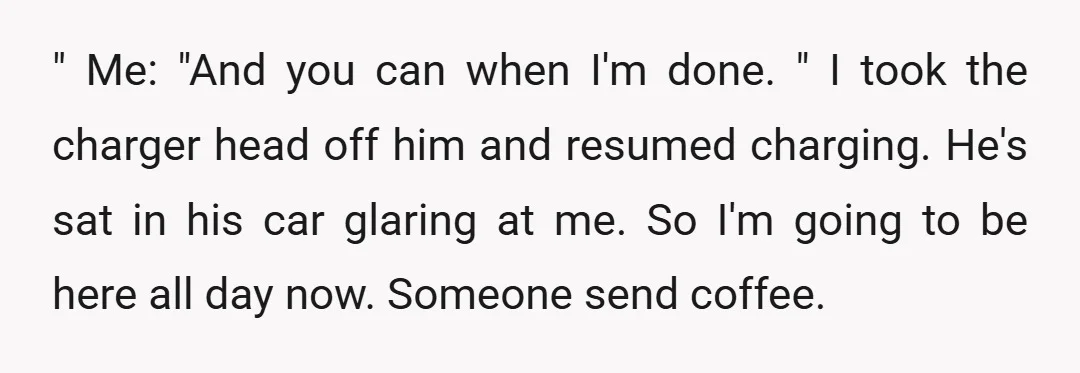 " Me: "And you can when I'm done. " I took the charger head off him and resumed charging. He's sat in his car glaring at me. So I'm going...