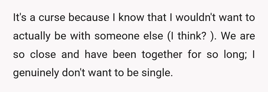 It's a curse because I know that I wouldn't want to actually be with someone else (I think? ). We are so close and have been together for so long;...