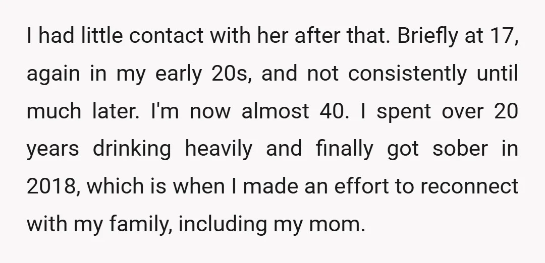 I had little contact with her after that. Briefly at 17, again in my early 20s, and not consistently until much later. I'm now almost 40. I spent over 20...