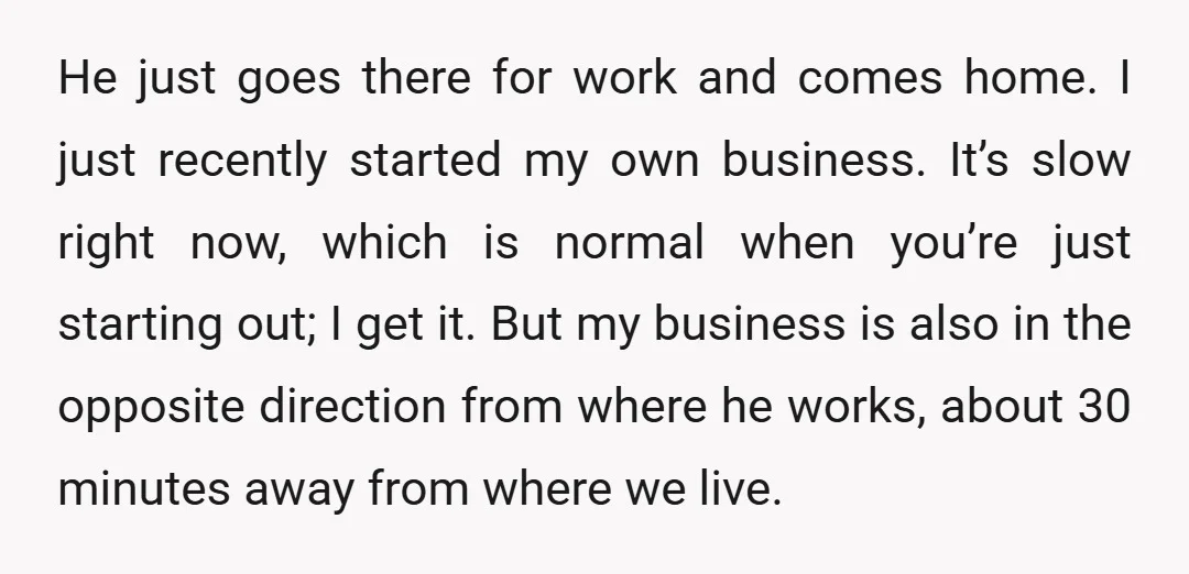 He just goes there for work and comes home. I just recently started my own business. It’s slow right now, which is normal when you’re just starting out; I get...