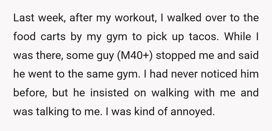 Last week, after my workout, I walked over to the food carts by my gym to pick up tacos. While I was there, some guy (M40+) stopped me and said...