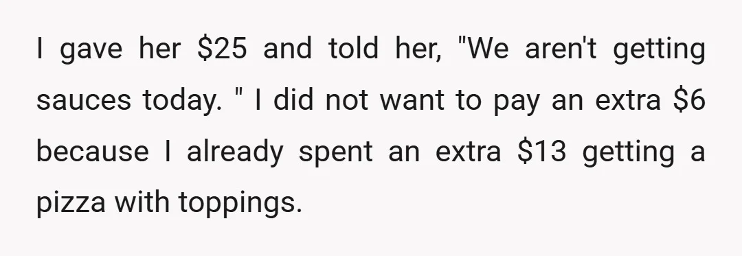 I gave her $25 and told her, "We aren't getting sauces today. " I did not want to pay an extra $6 because I already spent an extra $13 getting...