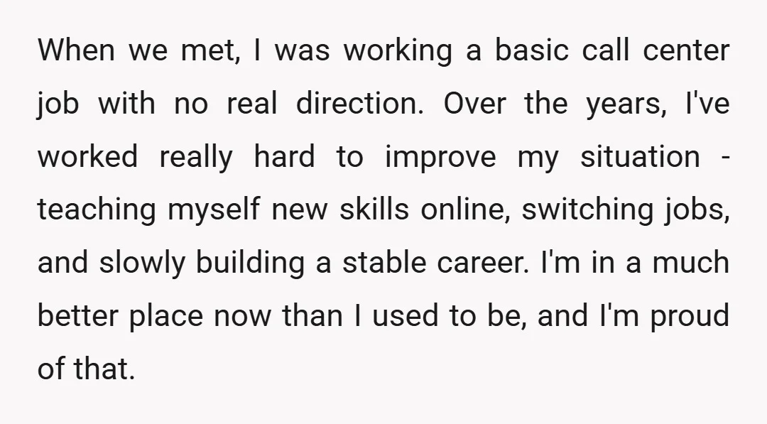 When we met, I was working a basic call center job with no real direction. Over the years, I've worked really hard to improve my situation - teaching myself new...