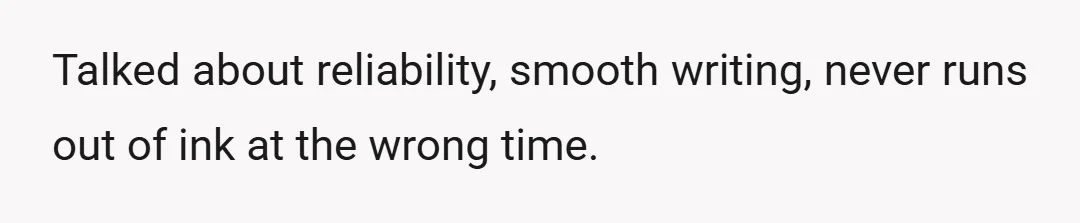 Talked about reliability, smooth writing, never runs out of ink at the wrong time.