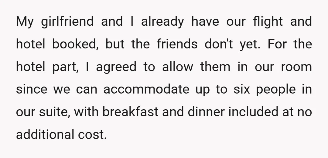 My girlfriend and I already have our flight and hotel booked, but the friends don't yet. For the hotel part, I agreed to allow them in our room since we...