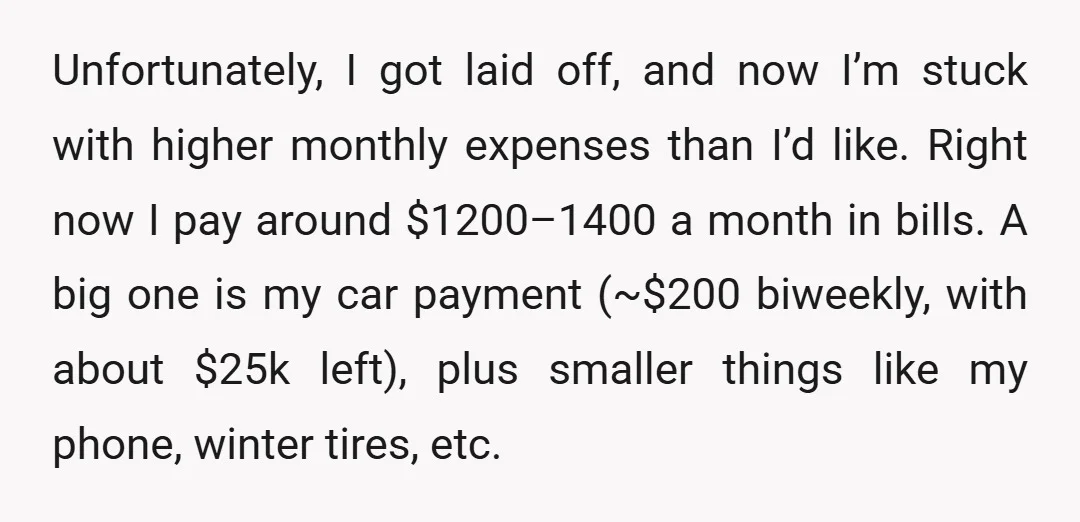 Unfortunately, I got laid off, and now I’m stuck with higher monthly expenses than I’d like. Right now I pay around $1200–1400 a month in bills. A big one is...