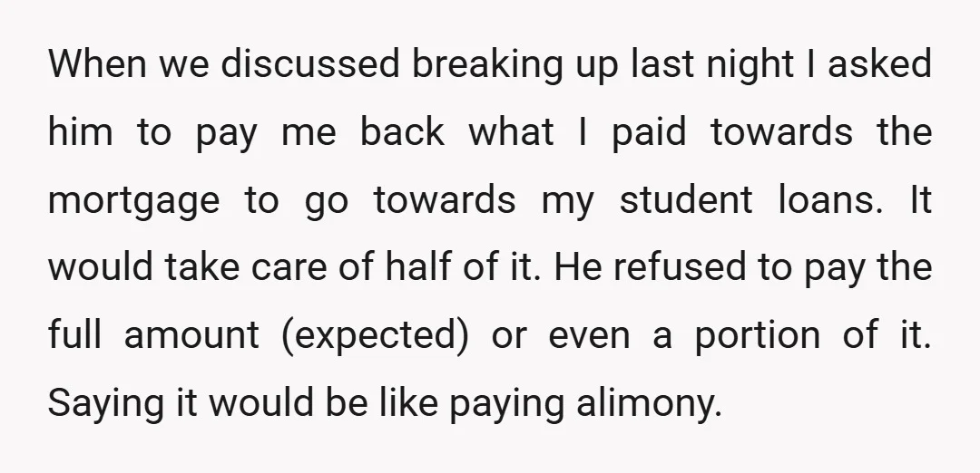 When we discussed breaking up last night I asked him to pay me back what I paid towards the mortgage to go towards my student loans. It would take care...
