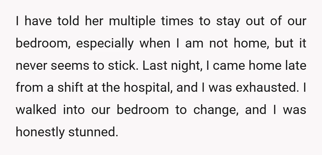 I have told her multiple times to stay out of our bedroom, especially when I am not home, but it never seems to stick. Last night, I came home late...