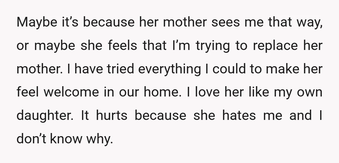 Maybe it’s because her mother sees me that way, or maybe she feels that I’m trying to replace her mother. I have tried everything I could to make her feel...