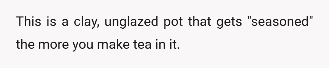This is a clay, unglazed pot that gets "seasoned" the more you make tea in it.