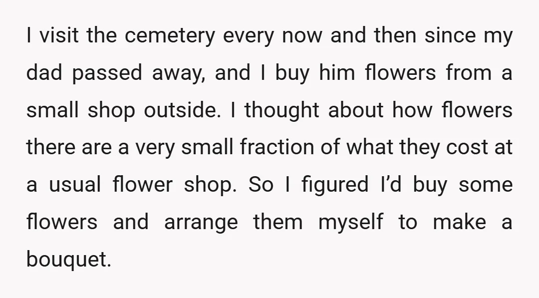 I visit the cemetery every now and then since my dad passed away, and I buy him flowers from a small shop outside. I thought about how flowers there are...