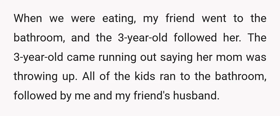 When we were eating, my friend went to the bathroom, and the 3-year-old followed her. The 3-year-old came running out saying her mom was throwing up. All of the kids...