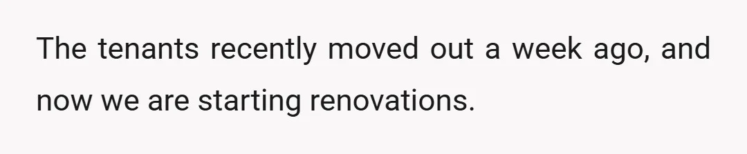 The tenants recently moved out a week ago, and now we are starting renovations.