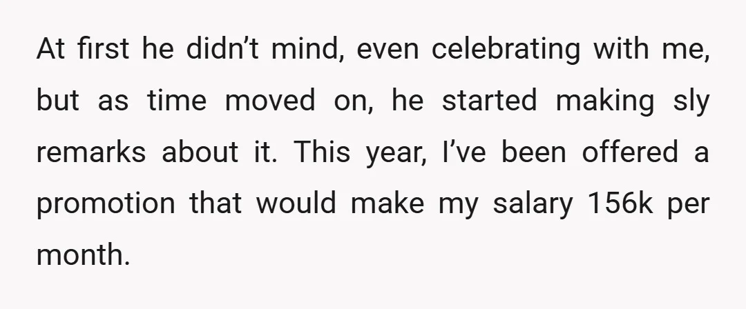At first he didn’t mind, even celebrating with me, but as time moved on, he started making sly remarks about it. This year, I’ve been offered a promotion that would...