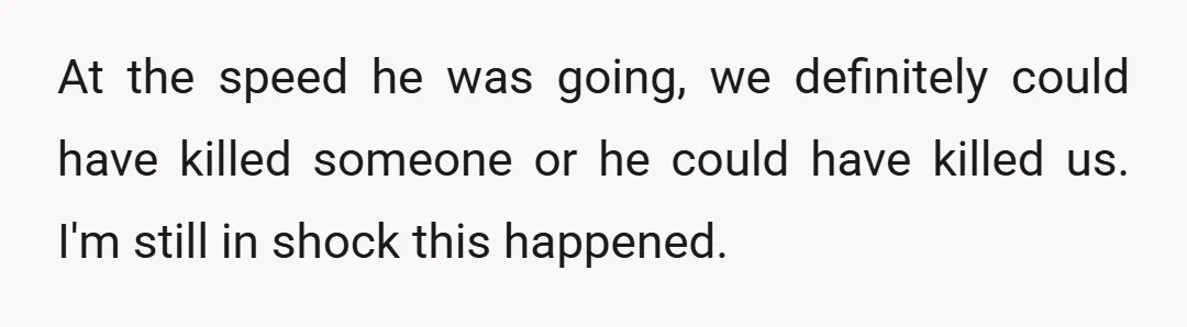 At the speed he was going, we definitely could have killed someone or he could have killed us. I'm still in shock this happened.