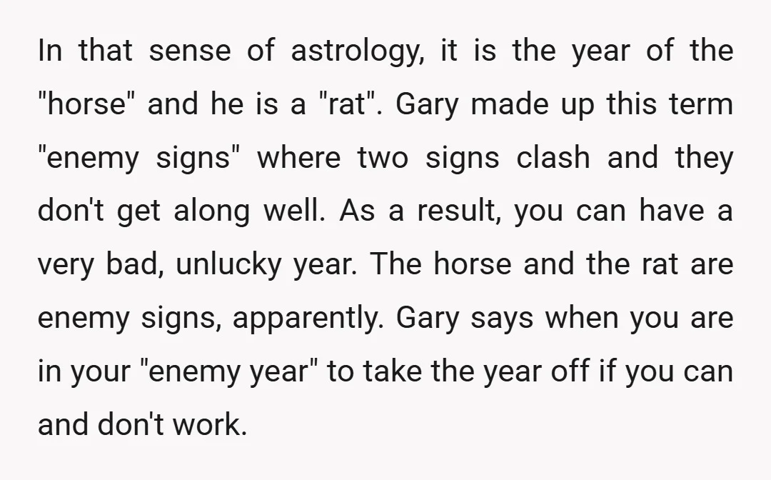 In that sense of astrology, it is the year of the "horse" and he is a "rat". Gary made up this term "enemy signs" where two signs clash and they...