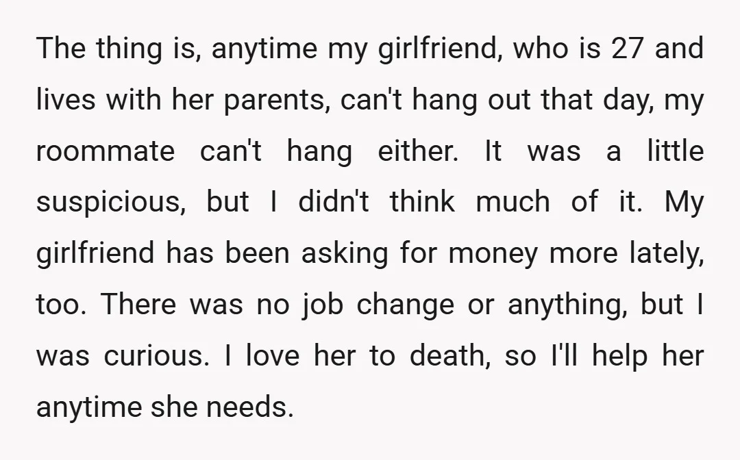 The thing is, anytime my girlfriend, who is 27 and lives with her parents, can't hang out that day, my roommate can't hang either. It was a little suspicious, but...