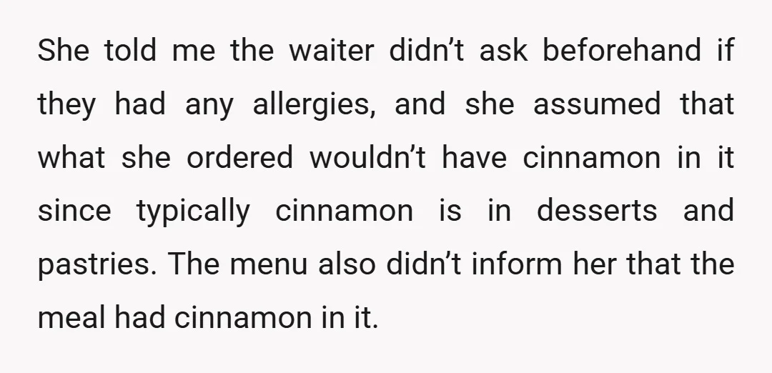 She told me the waiter didn’t ask beforehand if they had any allergies, and she assumed that what she ordered wouldn’t have cinnamon in it since typically cinnamon is in...