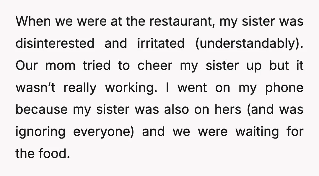 When we were at the restaurant, my sister was disinterested and irritated (understandably). Our mom tried to cheer my sister up but it wasn’t really working. I went on my...