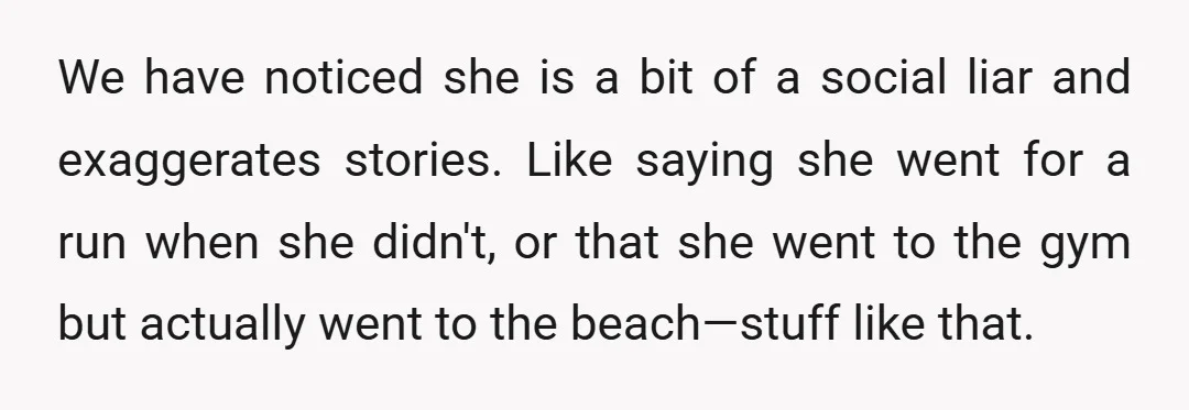We have noticed she is a bit of a social liar and exaggerates stories. Like saying she went for a run when she didn't, or that she went to the...