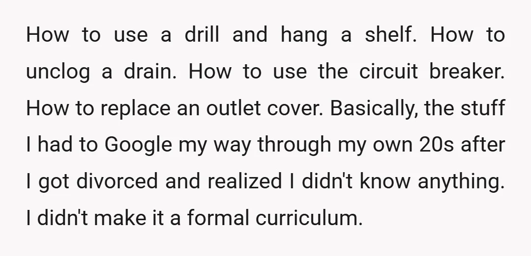 How to use a drill and hang a shelf. How to unclog a drain. How to use the circuit breaker. How to replace an outlet cover. Basically, the stuff I...