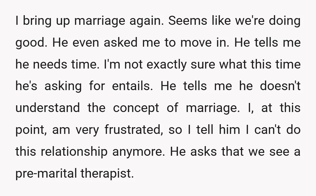 I bring up marriage again. Seems like we're doing good. He even asked me to move in. He tells me he needs time. I'm not exactly sure what this time...