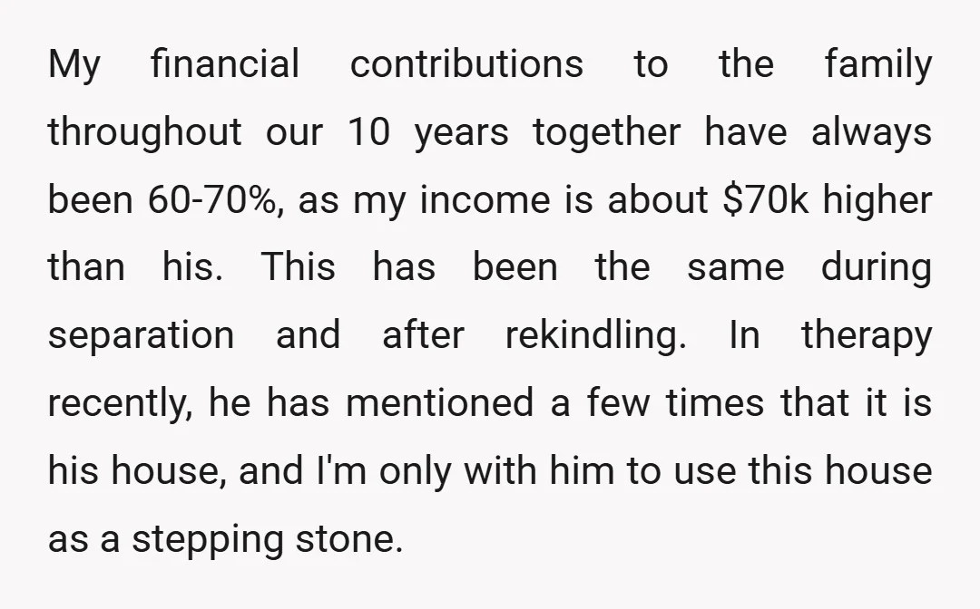 My financial contributions to the family throughout our 10 years together have always been 60-70%, as my income is about $70k higher than his. This has been the same during...