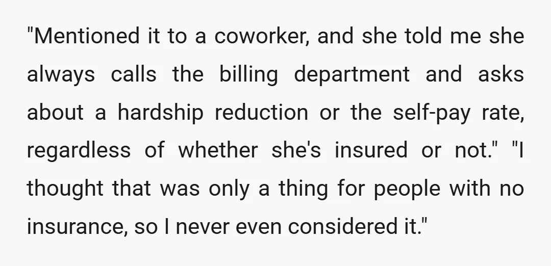 "Mentioned it to a coworker, and she told me she always calls the billing department and asks about a hardship reduction or the self-pay rate, regardless of whether she's insured...