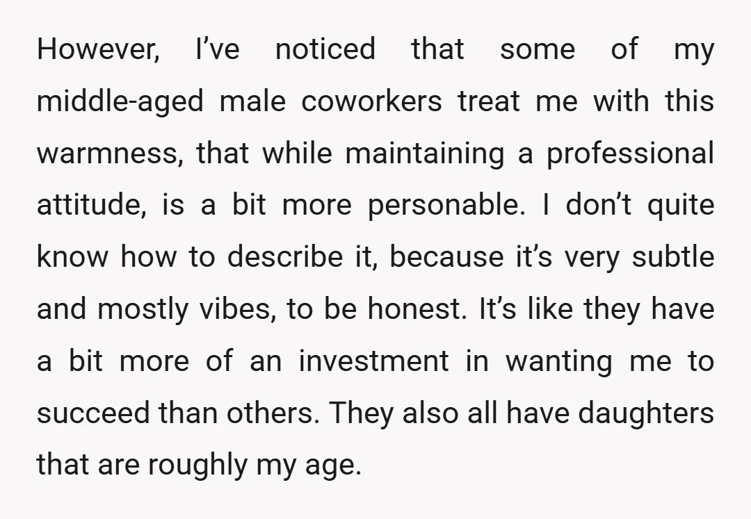 However, I’ve noticed that some of my middle-aged male coworkers treat me with this warmness, that while maintaining a professional attitude, is a bit more personable. I don’t quite know...