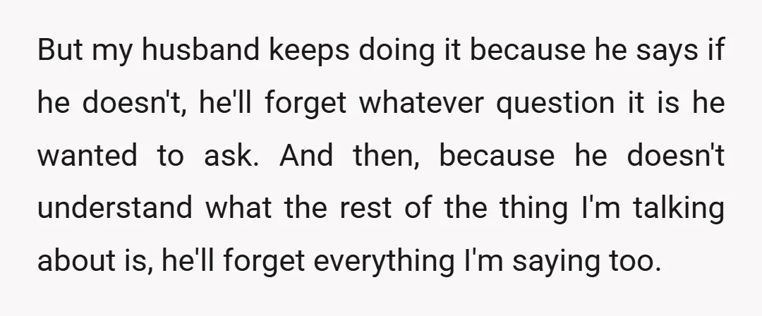 But my husband keeps doing it because he says if he doesn't, he'll forget whatever question it is he wanted to ask. And then, because he doesn't understand what the...
