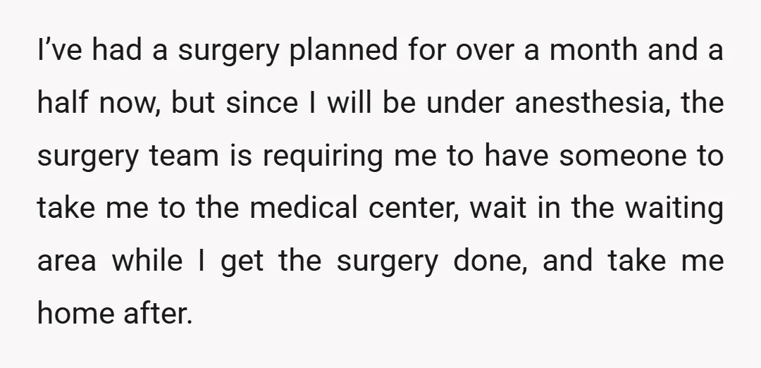 I’ve had a surgery planned for over a month and a half now, but since I will be under anesthesia, the surgery team is requiring me to have someone to...