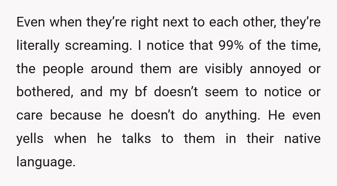 Even when they’re right next to each other, they’re literally screaming. I notice that 99% of the time, the people around them are visibly annoyed or bothered, and my bf...