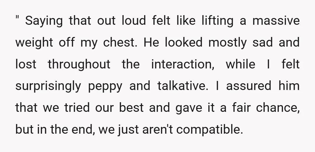 " Saying that out loud felt like lifting a massive weight off my chest. He looked mostly sad and lost throughout the interaction, while I felt surprisingly peppy and talkative....