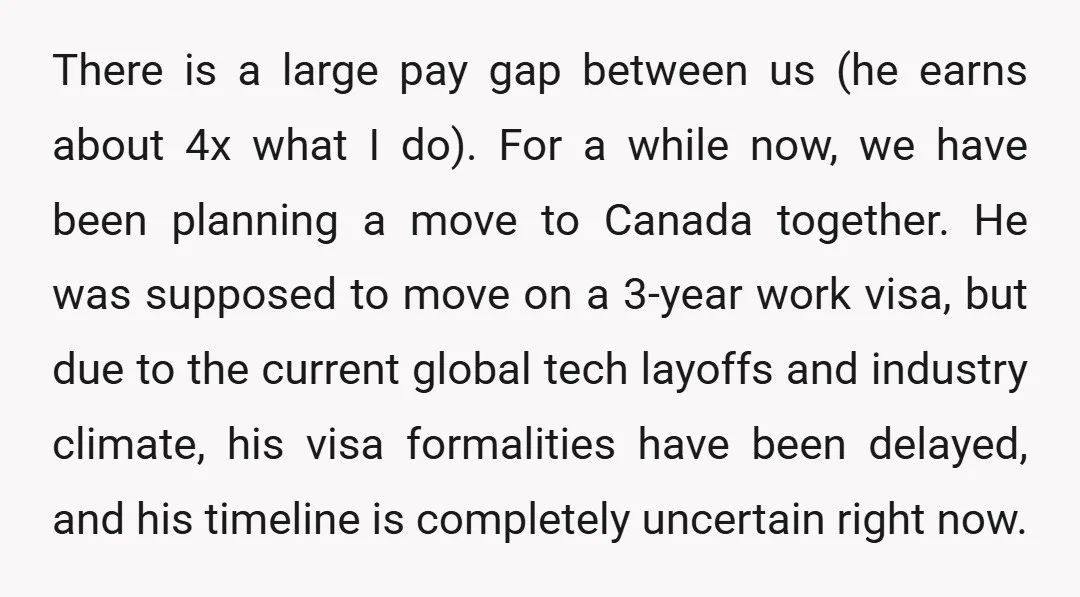 There is a large pay gap between us (he earns about 4x what I do). For a while now, we have been planning a move to Canada together. He was...
