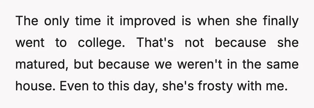 The only time it improved is when she finally went to college. That's not because she matured, but because we weren't in the same house. Even to this day, she's...