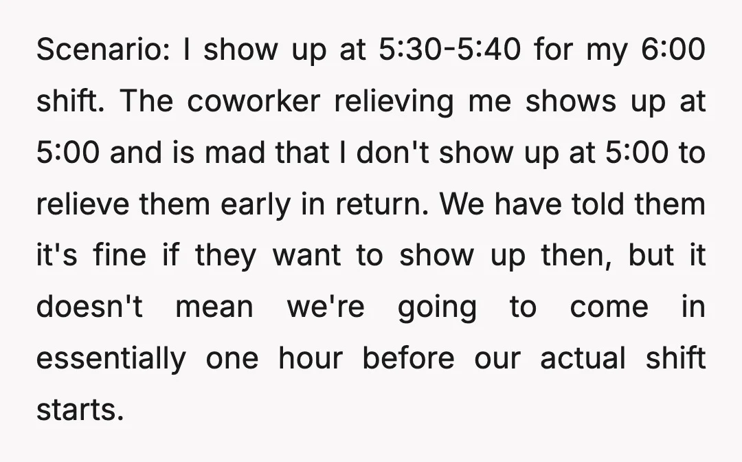 Scenario: I show up at 5:30-5:40 for my 6:00 shift. The coworker relieving me shows up at 5:00 and is mad that I don't show up at 5:00 to relieve...