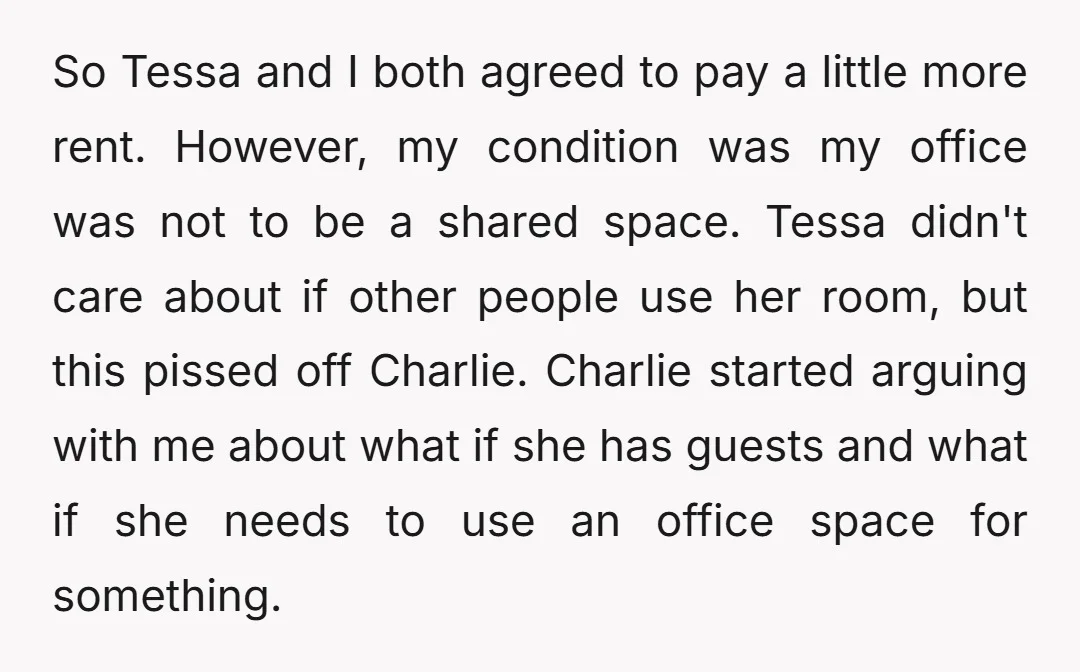 So Tessa and I both agreed to pay a little more rent. However, my condition was my office was not to be a shared space. Tessa didn't care about if...